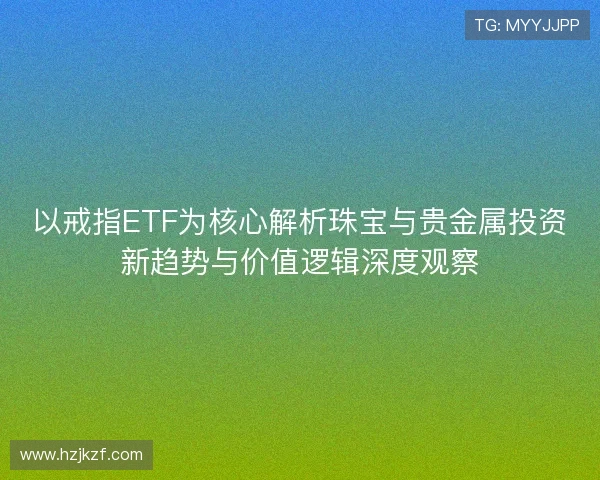 以戒指ETF为核心解析珠宝与贵金属投资新趋势与价值逻辑深度观察